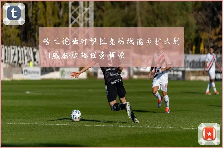 哈兰德面对伊拉克防线能否扩大射门威胁边路任务解读