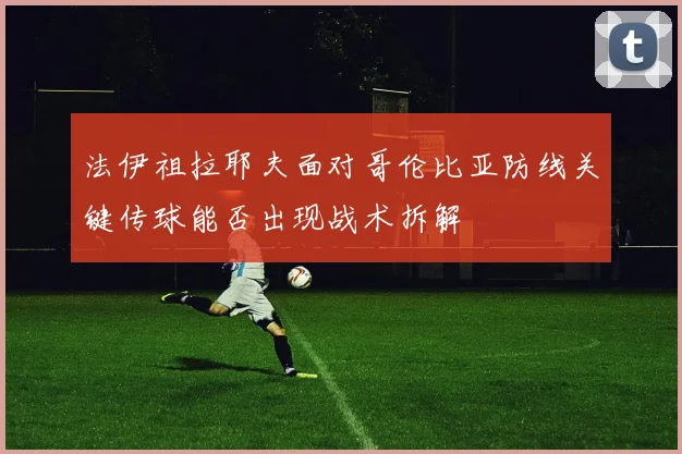法伊祖拉耶夫面对哥伦比亚防线关键传球能否出现战术拆解