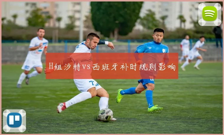H组沙特vs西班牙补时规则影响