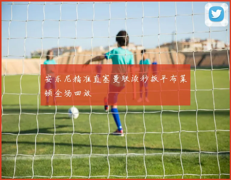 安东尼精准直塞曼联读秒扳平布莱顿全场回放