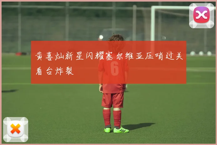 黄喜灿新星闪耀塞尔维亚压哨过关看台炸裂