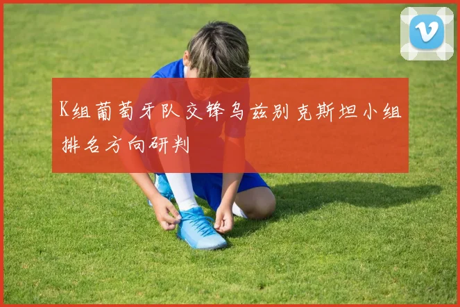 K组葡萄牙队交锋乌兹别克斯坦小组排名方向研判