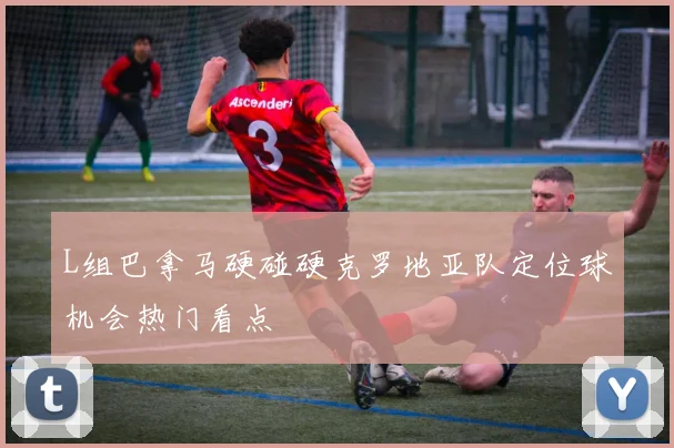L组巴拿马硬碰硬克罗地亚队定位球机会热门看点