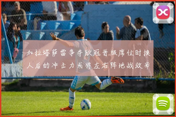 加拉塔萨雷争夺欧冠晋级席位时换人后的冲击力或将左右阵地战效率
