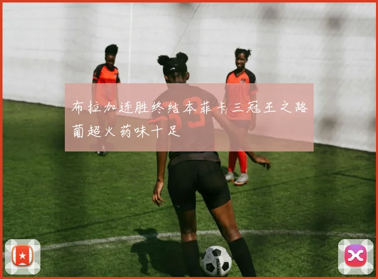 布拉加连胜终结本菲卡三冠王之路葡超火药味十足