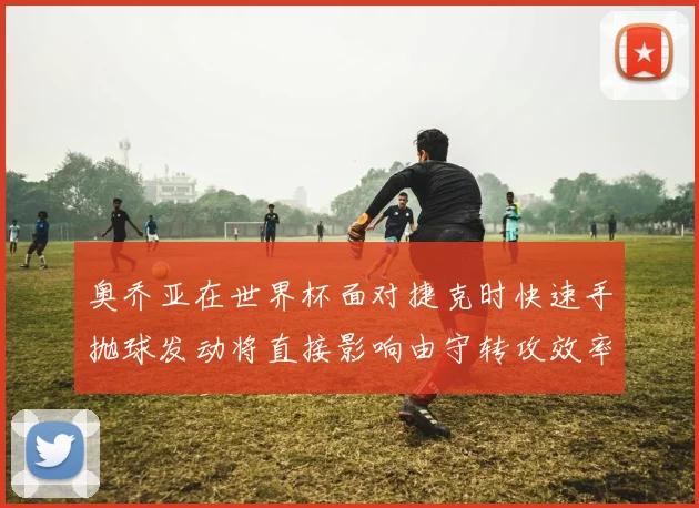 奥乔亚在世界杯面对捷克时快速手抛球发动将直接影响由守转攻效率