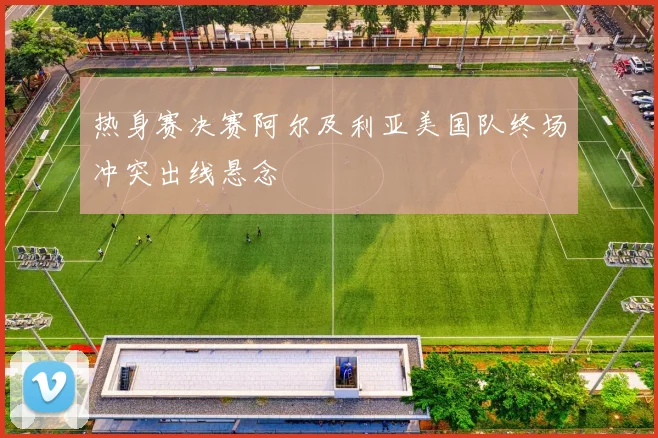 热身赛决赛阿尔及利亚美国队终场冲突出线悬念