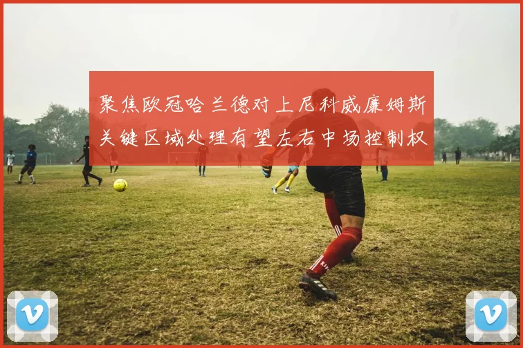 聚焦欧冠哈兰德对上尼科威廉姆斯关键区域处理有望左右中场控制权