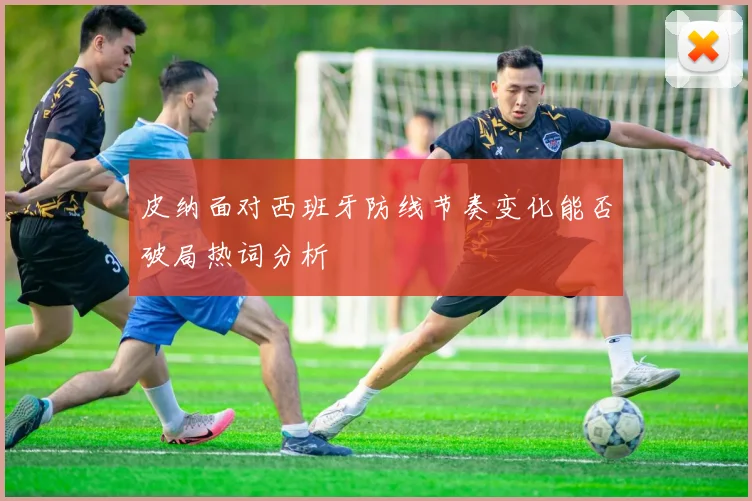 皮纳面对西班牙防线节奏变化能否破局热词分析